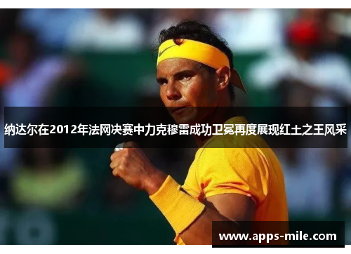 纳达尔在2012年法网决赛中力克穆雷成功卫冕再度展现红土之王风采
