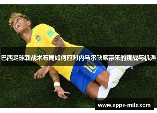 巴西足球新战术布局如何应对内马尔缺席带来的挑战与机遇
