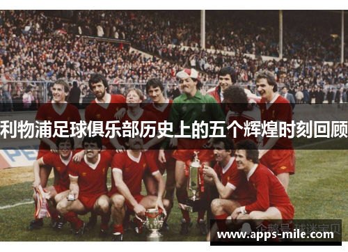 利物浦足球俱乐部历史上的五个辉煌时刻回顾