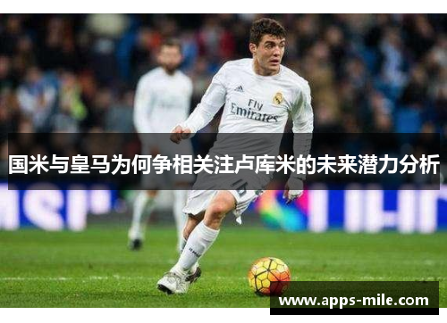 国米与皇马为何争相关注卢库米的未来潜力分析