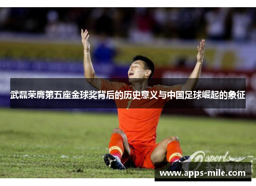 武磊荣膺第五座金球奖背后的历史意义与中国足球崛起的象征