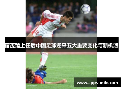 宿茂臻上任后中国足球迎来五大重要变化与新机遇