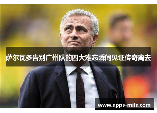 萨尔瓦多告别广州队的四大难忘瞬间见证传奇离去