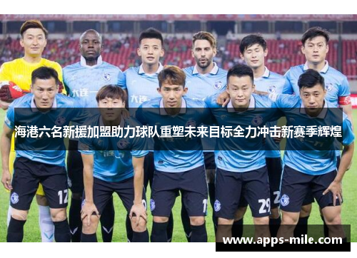 海港六名新援加盟助力球队重塑未来目标全力冲击新赛季辉煌