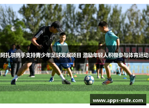 阿扎尔携手支持青少年足球发展项目 激励年轻人积极参与体育运动