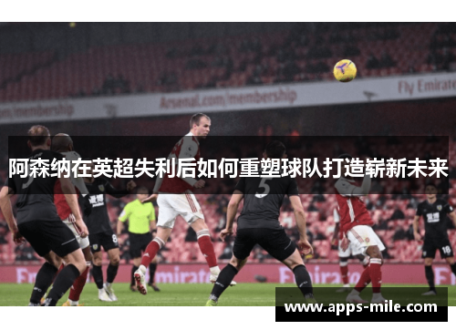 阿森纳在英超失利后如何重塑球队打造崭新未来